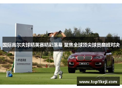 国际高尔夫球精英赛精彩落幕 聚焦全球顶尖球员巅峰对决